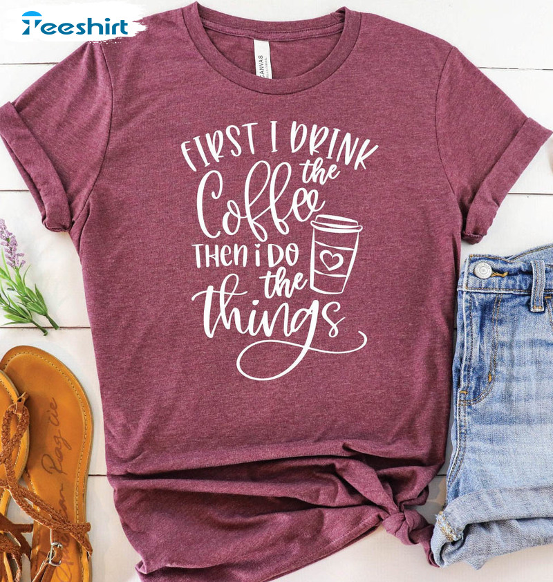 First I Drink The Coffee Then I Do The Things Funny Sweatshirt, Unisex T-shirt