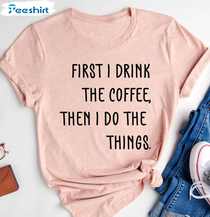 First I Drink The Coffee Then I Do The Things Shirt, Funny Teacher Unisex T-shirt Long Sleeve