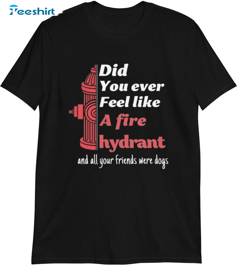 Did You Ever Feel Like A Fire Hydrant And All Your Friend Were Dogs Unisex T-shirt , Long Sleeve